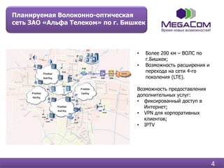 Планируемая Волоконно-оптическая
сеть ЗАО «Альфа Телеком» по г. Бишкек



                                  •     Более 200 км – ВОЛС по
                                        г.Бишкек;
                                  •     Возможность расширения и
                                        перехода на сети 4-го
                                        поколения (LTE).

                                  Возможность предоставления
                                  дополнительных услуг:
                                  • фиксированный доступ в
                                     Интернет;
                                  • VPN для корпоративных
                                     клиентов;
                                  • IPTV




                                                                   4
 