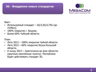 3G - Внедрение новых стандартов




Факт:
• Используемый стандарт – 3G/3,5G/3,75G (до
  21Mb/s).
• 100% покрытие г. Бишкек.
• Более 60% Чуйской области.

План:
• Лето 2012 – 100% покрытие Чуйкой области.
• Лето 2012 – 60% покрытие Иссык-Кульской
  области.
• К концу 2012 – практически во всех областях
  (крупные населѐнные пункты) Республики
  будет действовать стандарт 3G.




                                                6
 
