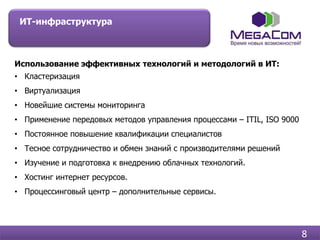 ИТ-инфраструктура



Использование эффективных технологий и методологий в ИТ:
• Кластеризация
• Виртуализация
• Новейшие системы мониторинга
• Применение передовых методов управления процессами – ITIL, ISO 9000
• Постоянное повышение квалификации специалистов
• Тесное сотрудничество и обмен знаний с производителями решений
• Изучение и подготовка к внедрению облачных технологий.
• Хостинг интернет ресурсов.
• Процессинговый центр – дополнительные сервисы.




                                                                        8
 
