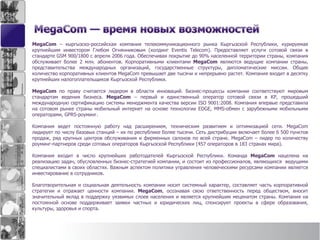 MegaCom – кыргызско-российская компания телекоммуникационного рынка Кыргызской Республики, курируемая
крупнейшим инвестором Глебом Огнянниковым (холдинг Eventis Telecom). Предоставляет услуги сотовой связи в
стандарте GSM 900/1800 с апреля 2006 года. Обеспечивая покрытие до 90% населенной территории страны, компания
обслуживает более 2 млн. абонентов. Корпоративными клиентами MegaCom являются ведущие компании страны,
представительства международных организаций, государственные структуры, дипломатические миссии. Общее
количество корпоративных клиентов MegaCom превышает две тысячи и непрерывно растет. Компания входит в десятку
крупнейших налогоплательщиков Кыргызской Республики.
MegaCom по праву считается лидером в области инноваций. Бизнес-процессы компании соответствуют мировым
стандартам ведения бизнеса. MegaCom – первый и единственный оператор сотовой связи в КР, прошедший
международную сертификацию системы менеджмента качества версии ISO 9001:2008. Компания впервые представила
на сотовом рынке страны мобильный интернет на основе технологии EDGE, MMS-обмен с зарубежными мобильными
операторами, GPRS-роуминг.
Компания ведет постоянную работу над расширением, техническим развитием и оптимизацией сети. MegaCom
лидирует по числу базовых станций – их по республике более тысячи. Сеть дистрибуции включает более 6 500 пунктов
продаж, ряд крупных центров обслуживания и фирменных салонов по всей стране. MegaCom – лидер по количеству
роуминг-партнеров среди сотовых операторов Кыргызской Республики (457 операторов в 183 странах мира).
Компания входит в число крупнейших работодателей Кыргызской Республики. Команда MegaCom нацелена на
реализацию задач, обусловленных бизнес-стратегией компании, и состоит из профессионалов, являющихся ведущими
специалистами в своих областях. Важным аспектом политики управления человеческими ресурсами компании является
инвестирование в сотрудников.
Благотворительная и социальная деятельность компании носит системный характер, составляет часть корпоративной
стратегии и отражает ценности компании. MegaCom, осознавая свою ответственность перед обществом, вносит
значительный вклад в поддержку уязвимых слоев населения и является крупнейшим меценатом страны. Компания на
постоянной основе поддерживает заявки частных и юридических лиц, спонсирует проекты в сфере образования,
культуры, здоровья и спорта.
 