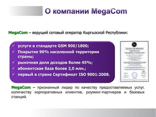 MegaCom – ведущий сотовый оператор Кыргызской Республики:
MegaCom – признанный лидер по качеству предоставляемых услуг,
количеству корпоративных клиентов, роуминг-партнеров и базовых
станций.
 услуги в стандарте GSM 900/1800;
 Покрытие 90% населенной территории
страны;
 рыночная доля доходов более 45%;
 абонентская база более 2,0 млн.;
 первый в стране Сертификат ISO 9001:2008.
 