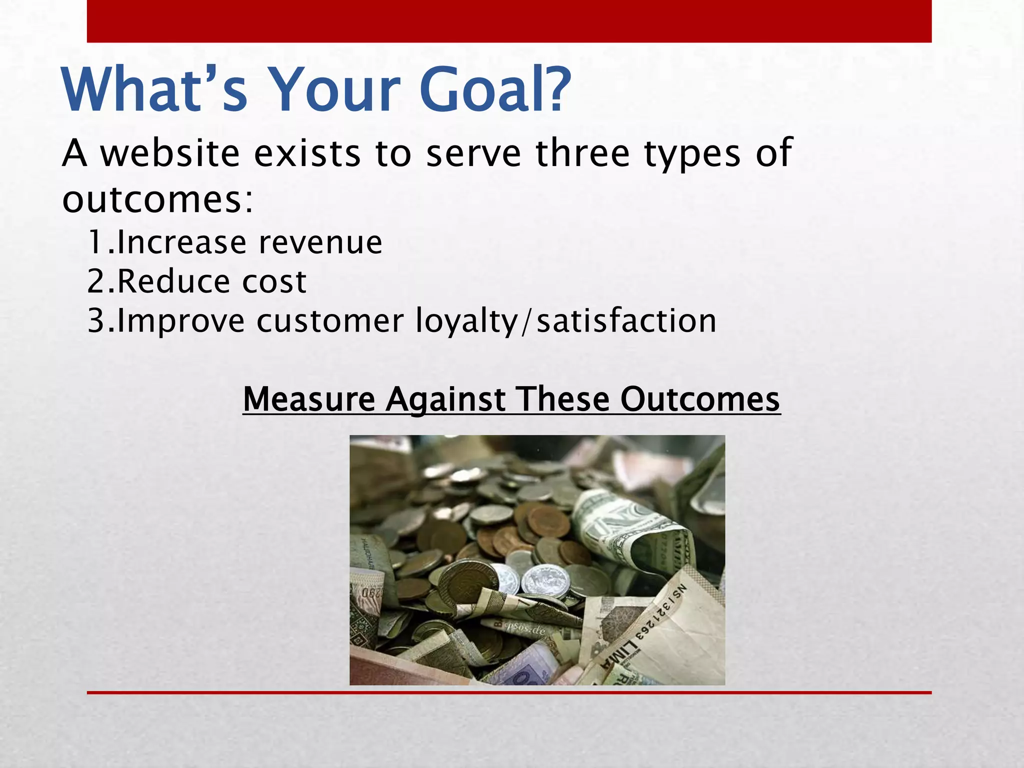 What’s Your Goal?
A website exists to serve three types of
outcomes:
 1.Increase revenue
 2.Reduce cost
 3.Improve customer loyalty/satisfaction

          Measure Against These Outcomes
 