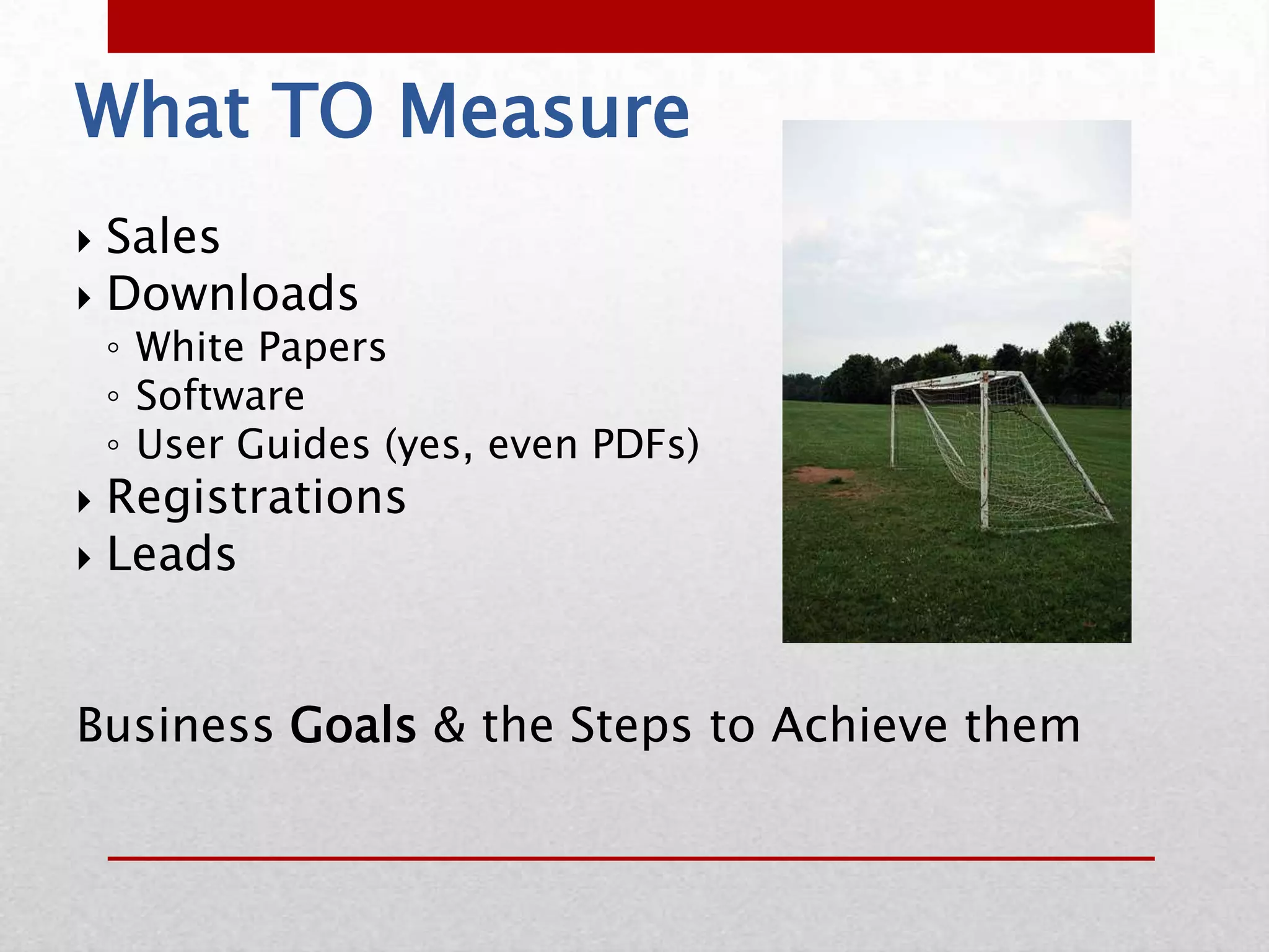 What TO Measure
 Sales
 Downloads
    ◦ White Papers
    ◦ Software
    ◦ User Guides (yes, even PDFs)
 Registrations
 Leads




Business Goals & the Steps to Achieve them
 