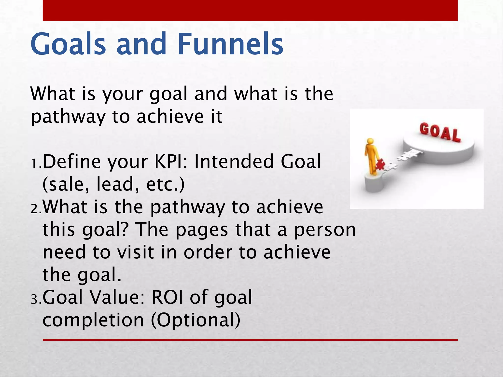 Goals and Funnels
What is your goal and what is the
pathway to achieve it

1.Define   your KPI: Intended Goal
  (sale, lead, etc.)
2.What is the pathway to achieve
  this goal? The pages that a person
  need to visit in order to achieve
  the goal.
3.Goal Value: ROI of goal
  completion (Optional)
 