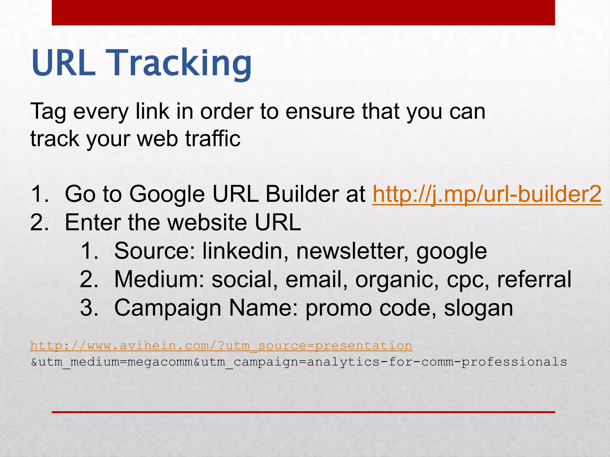 URL Tracking
Tag every link in order to ensure that you can
track your web traffic

1. Go to Google URL Builder at http://j.mp/url-builder2
2. Enter the website URL
    1. Source: linkedin, newsletter, google
    2. Medium: social, email, organic, cpc, referral
    3. Campaign Name: promo code, slogan
http://www.avihein.com/?utm_source=presentation
&utm_medium=megacomm&utm_campaign=analytics-for-comm-professionals
 