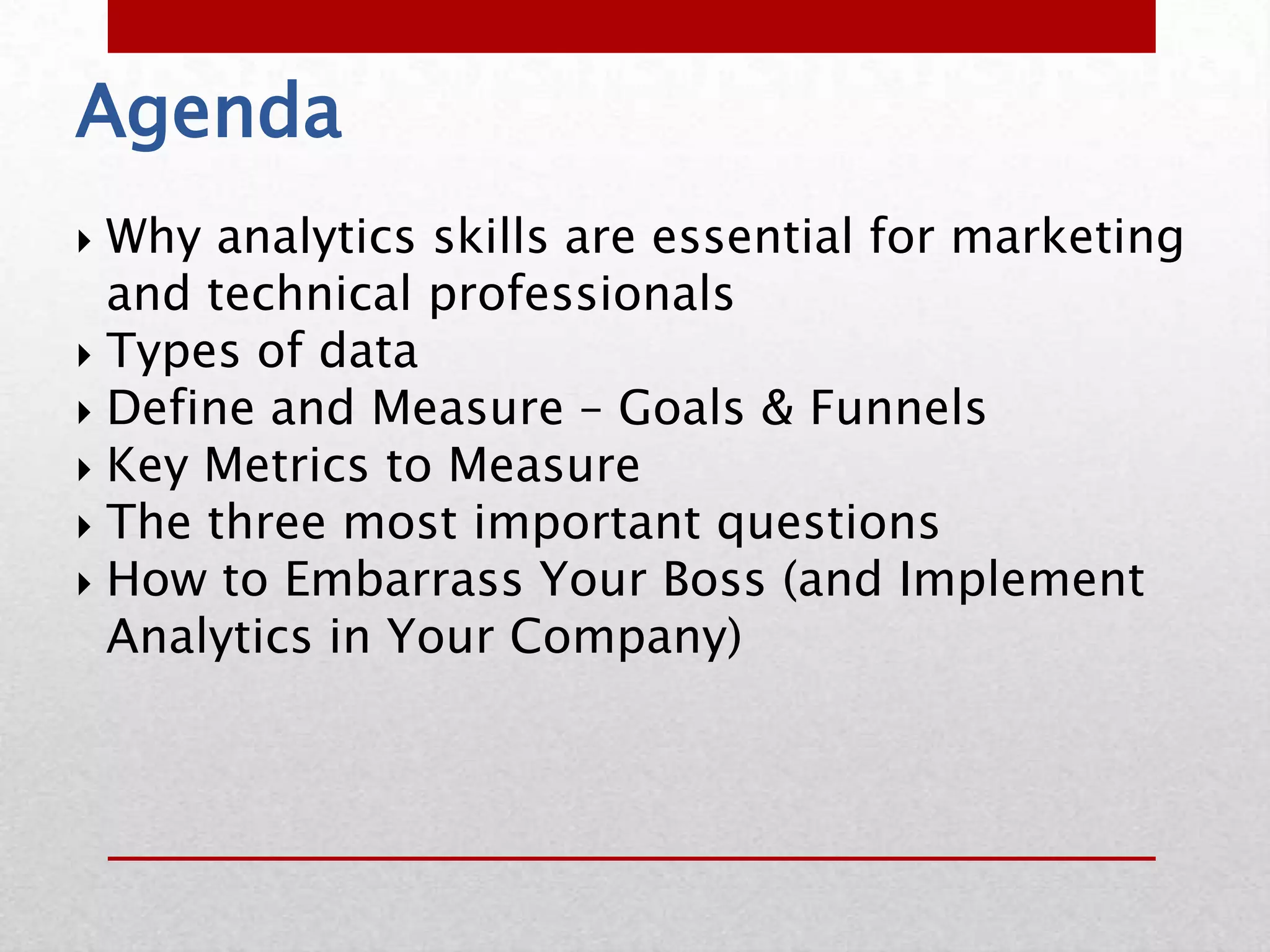 Agenda
 Why analytics skills are essential for marketing
  and technical professionals
 Types of data
 Define and Measure – Goals & Funnels
 Key Metrics to Measure
 The three most important questions
 How to Embarrass Your Boss (and Implement
  Analytics in Your Company)
 