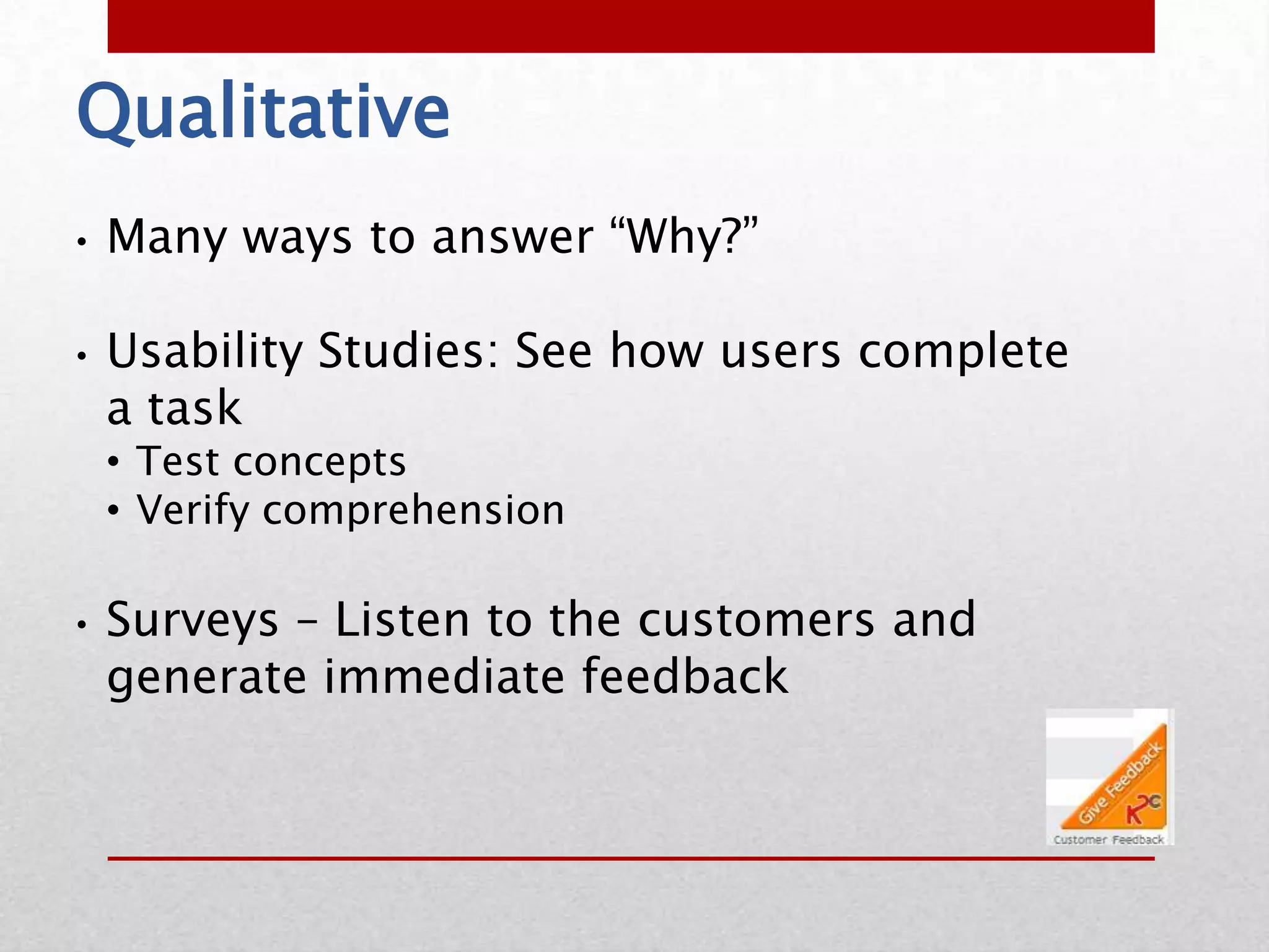 Qualitative
•   Many ways to answer “Why?”

•   Usability Studies: See how users complete
    a task
    • Test concepts
    • Verify comprehension

•   Surveys – Listen to the customers and
    generate immediate feedback
 