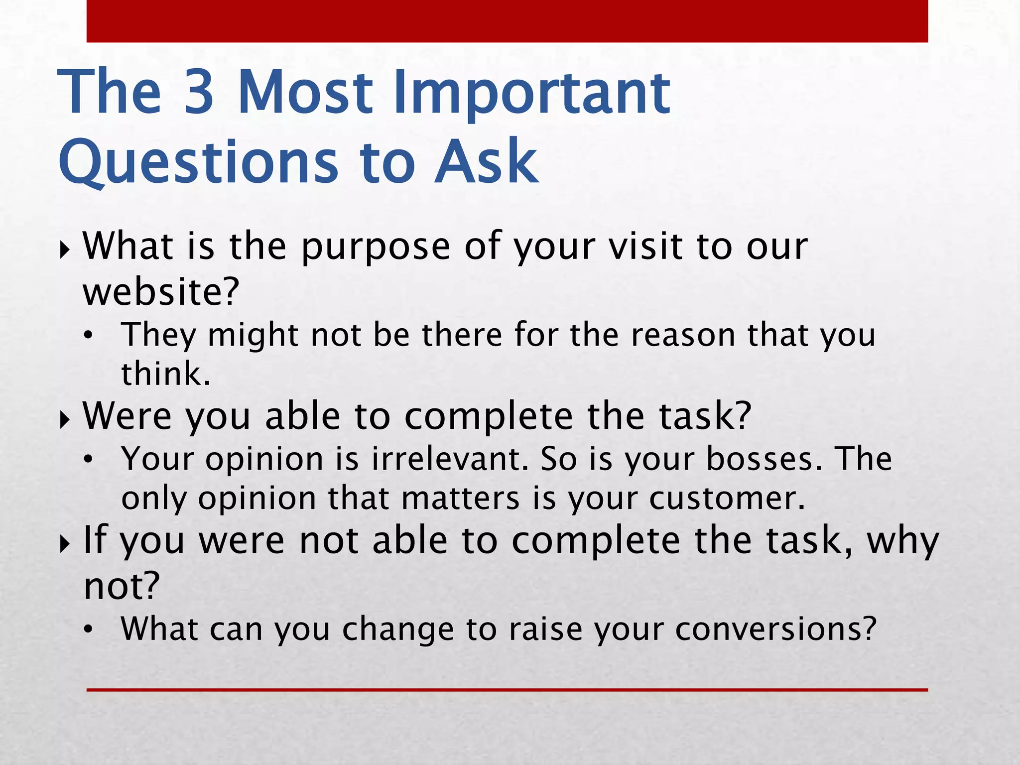 The 3 Most Important
Questions to Ask
   What is the purpose of your visit to our
    website?
    • They might not be there for the reason that you
      think.
   Were you able to complete the task?
    • Your opinion is irrelevant. So is your bosses. The
      only opinion that matters is your customer.
   If you were not able to complete the task, why
    not?
    • What can you change to raise your conversions?
 