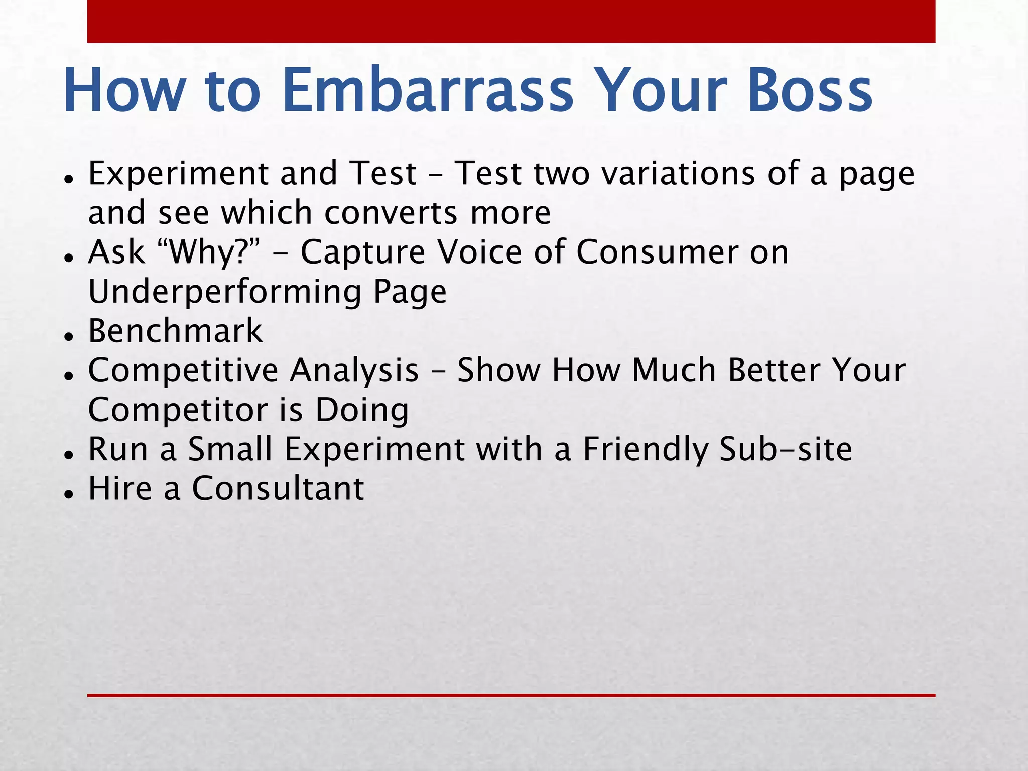 How to Embarrass Your Boss
   Experiment and Test – Test two variations of a page
    and see which converts more
   Ask “Why?” - Capture Voice of Consumer on
    Underperforming Page
   Benchmark
   Competitive Analysis – Show How Much Better Your
    Competitor is Doing
   Run a Small Experiment with a Friendly Sub-site
   Hire a Consultant
 