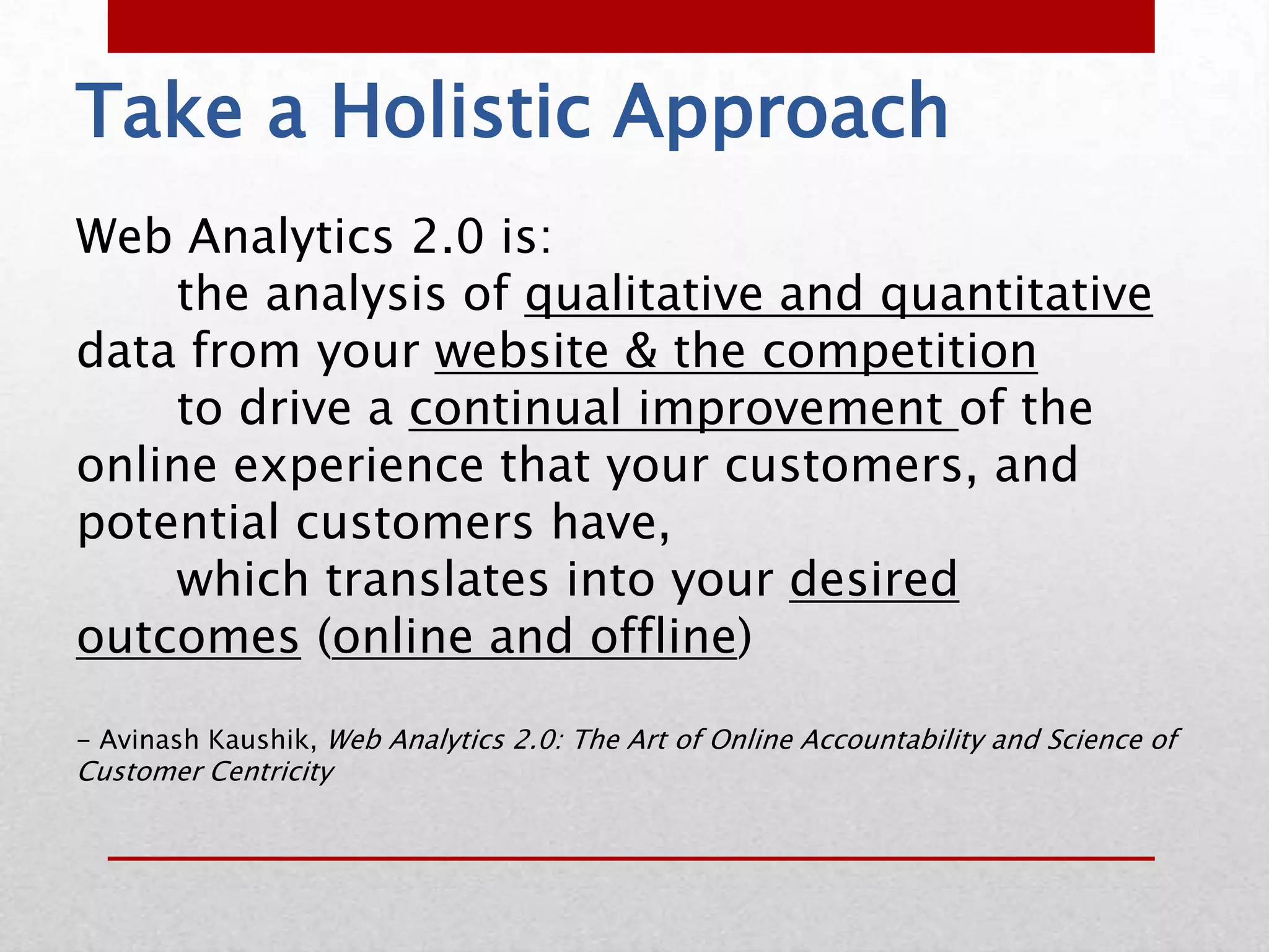 Take a Holistic Approach
Web Analytics 2.0 is:
    the analysis of qualitative and quantitative
data from your website & the competition
    to drive a continual improvement of the
online experience that your customers, and
potential customers have,
    which translates into your desired
outcomes (online and offline)

- Avinash Kaushik, Web Analytics 2.0: The Art of Online Accountability and Science of
Customer Centricity
 