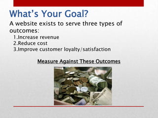 What’s Your Goal?
A website exists to serve three types of
outcomes:
 1.Increase revenue
 2.Reduce cost
 3.Improve customer loyalty/satisfaction

          Measure Against These Outcomes
 