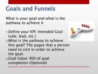 Goals and Funnels
What is your goal and what is the
pathway to achieve it

1.Define   your KPI: Intended Goal
  (sale, lead, etc.)
2.What is the pathway to achieve
  this goal? The pages that a person
  need to visit in order to achieve
  the goal.
3.Goal Value: ROI of goal
  completion (Optional)
 