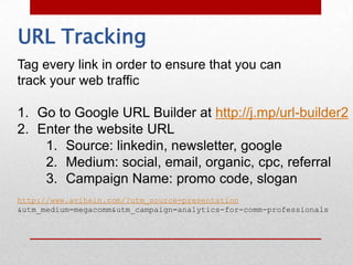 URL Tracking
Tag every link in order to ensure that you can
track your web traffic

1. Go to Google URL Builder at http://j.mp/url-builder2
2. Enter the website URL
    1. Source: linkedin, newsletter, google
    2. Medium: social, email, organic, cpc, referral
    3. Campaign Name: promo code, slogan
http://www.avihein.com/?utm_source=presentation
&utm_medium=megacomm&utm_campaign=analytics-for-comm-professionals
 