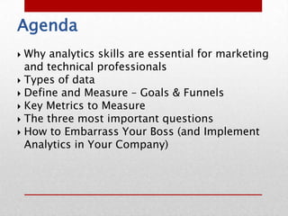Agenda
 Why analytics skills are essential for marketing
  and technical professionals
 Types of data
 Define and Measure – Goals & Funnels
 Key Metrics to Measure
 The three most important questions
 How to Embarrass Your Boss (and Implement
  Analytics in Your Company)
 