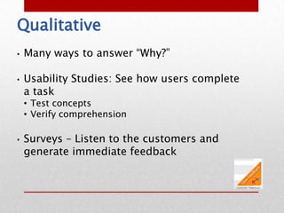 Qualitative
•   Many ways to answer “Why?”

•   Usability Studies: See how users complete
    a task
    • Test concepts
    • Verify comprehension

•   Surveys – Listen to the customers and
    generate immediate feedback
 