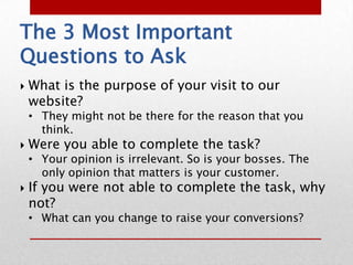 The 3 Most Important
Questions to Ask
   What is the purpose of your visit to our
    website?
    • They might not be there for the reason that you
      think.
   Were you able to complete the task?
    • Your opinion is irrelevant. So is your bosses. The
      only opinion that matters is your customer.
   If you were not able to complete the task, why
    not?
    • What can you change to raise your conversions?
 