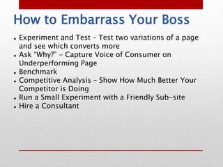 How to Embarrass Your Boss
   Experiment and Test – Test two variations of a page
    and see which converts more
   Ask “Why?” - Capture Voice of Consumer on
    Underperforming Page
   Benchmark
   Competitive Analysis – Show How Much Better Your
    Competitor is Doing
   Run a Small Experiment with a Friendly Sub-site
   Hire a Consultant
 