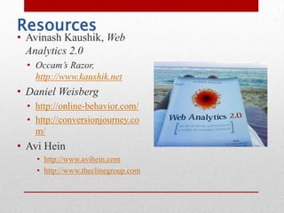 Resources
• Avinash Kaushik, Web
  Analytics 2.0
  • Occam’s Razor,
    http://www.kaushik.net
• Daniel Weisberg
  • http://online-behavior.com/
  • http://conversionjourney.co
    m/
• Avi Hein
    • http://www.avihein.com
    • http://www.theclinegroup.com
 