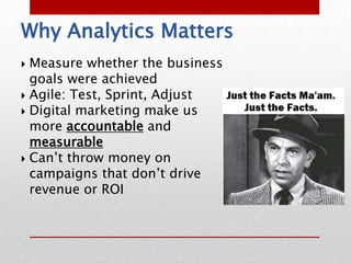 Why Analytics Matters
 Measure whether the business
  goals were achieved
 Agile: Test, Sprint, Adjust
 Digital marketing make us
  more accountable and
  measurable
 Can’t throw money on
  campaigns that don’t drive
  revenue or ROI
 