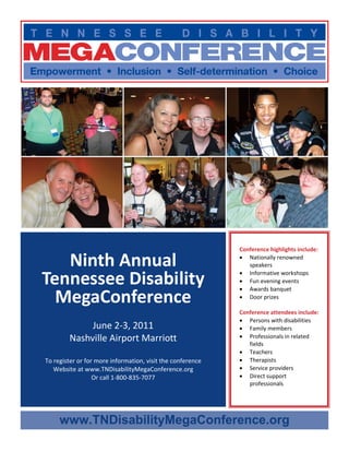  




                                                                  Conference highlights include: 

       Ninth Annual                                               • Nationally renowned 
                                                                     speakers 
                                                                  • Informative workshops 
    Tennessee Disability                                          • Fun evening events 
                                                                  • Awards banquet 
      MegaConference                                              • Door prizes 
                                                                   
                                                                  Conference attendees include: 
                                                                  • Persons with disabilities 
                  June 2‐3, 2011                                  • Family members 
             Nashville Airport Marriott                           • Professionals in related 
                                                                     fields 
                                                                  • Teachers 
    To register or for more information, visit the conference     • Therapists 
       Website at www.TNDisabilityMegaConference.org              • Service providers 
                      Or call 1‐800‐835‐7077                      • Direct support 
                                                                     professionals 




         www.TNDisabilityMegaConference.org
 