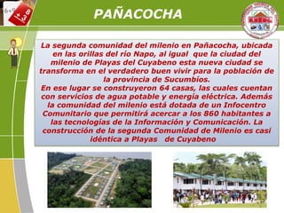 La segunda comunidad del milenio en Pañacocha, ubicada
en las orillas del río Napo, al igual que la ciudad del
milenio de Playas del Cuyabeno esta nueva ciudad se
transforma en el verdadero buen vivir para la población de
la provincia de Sucumbíos.
En ese lugar se construyeron 64 casas, las cuales cuentan
con servicios de agua potable y energía eléctrica. Además
la comunidad del milenio está dotada de un Infocentro
Comunitario que permitirá acercar a los 860 habitantes a
las tecnologías de la Información y Comunicación. La
construcción de la segunda Comunidad de Milenio es casi
idéntica a Playas de Cuyabeno
PAÑACOCHA
 