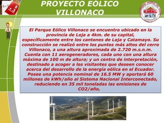 El Parque Eólico Villonaco se encuentra ubicado en la
provincia de Loja a 4km. de su capital,
específicamente entre los cantones de Loja y Catamayo. Su
construcción se realizó entre los puntos más altos del cerro
Villonaco, a una altura aproximada de 2.720 m.s.n.m.
Cuenta con 11 aerogeneradores, cada uno con una altura
máxima de 100 m de altura; y un centro de interpretación,
destinado a acoger a los visitantes que deseen conocer
acerca del desarrollo de la energía eólica en el Ecuador.
Posee una potencia nominal de 16.5 MW y aportará 60
millones de kWh/año al Sistema Nacional Interconectado,
reduciendo en 35 mil toneladas las emisiones de
CO2/año,
PROYECTO EÓLICO
VILLONACO
 