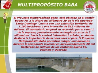El Proyecto Multipropósito Baba, está ubicada en el cantón
Buena Fe, a la altura del kilómetro 39 de la vía Quevedo-
Santo Domingo. Cuenta con una extensión territorial de
1.100 hectáreas y una inversión de 542 millones de
dólares. El mandatario empezó su recorrido por el canal 1
de la represa; posteriormente se desplazó cerca de 2
kilómetros hacia la central hidroeléctrica Baba, en donde
destacó la importancia de la obra para el país. El Proyecto
Multipropósito Baba permitirá mitigar inundaciones
durante la temporada invernal en aproximadamente 20 mil
hectáreas de cultivos de los cantones Buena Fe,
Valencia y Quevedo.
MULTIPROPÓSITO BABA
 