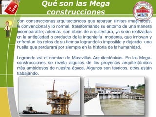 Qué son las Mega
construcciones
Son construcciones arquitectónicas que rebasan límites imaginados,
lo convencional y lo normal, transformando su entorno de una manera
incomparable; además son obras de arquitectura, ya sean realizadas
en la antigüedad o producto de la ingeniería moderna, que innovan y
enfrentan los retos de su tiempo logrando lo imposible y dejando una
huella que perdurará por siempre en la historia de la humanidad.
Logrando así el nombre de Maravillas Arquitectónicas. En las Mega-
construcciones se revela algunos de los proyectos arquitectónicos
más ambiciosos de nuestra época. Algunos son teóricos, otros están
trabajando.
 
