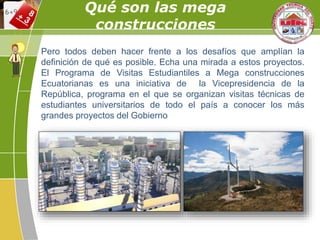 Pero todos deben hacer frente a los desafíos que amplían la
definición de qué es posible. Echa una mirada a estos proyectos.
El Programa de Visitas Estudiantiles a Mega construcciones
Ecuatorianas es una iniciativa de la Vicepresidencia de la
República, programa en el que se organizan visitas técnicas de
estudiantes universitarios de todo el país a conocer los más
grandes proyectos del Gobierno
Qué son las mega
construcciones
 
