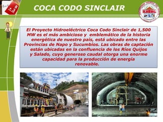 El Proyecto Hidroeléctrico Coca Codo Sinclair de 1,500
MW es el más ambicioso y emblemático de la historia
energética de nuestro país, está ubicado entre las
Provincias de Napo y Sucumbíos. Las obras de captación
están ubicadas en la confluencia de los Ríos Quijos
y Salado, cuyo generoso caudal otorga una enorme
capacidad para la producción de energía
renovable.
COCA CODO SINCLAIR
 