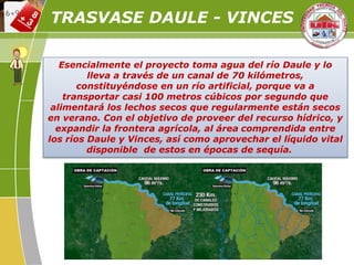 Esencialmente el proyecto toma agua del río Daule y lo
lleva a través de un canal de 70 kilómetros,
constituyéndose en un río artificial, porque va a
transportar casi 100 metros cúbicos por segundo que
alimentará los lechos secos que regularmente están secos
en verano. Con el objetivo de proveer del recurso hídrico, y
expandir la frontera agrícola, al área comprendida entre
los ríos Daule y Vinces, así como aprovechar el líquido vital
disponible de estos en épocas de sequía.
TRASVASE DAULE - VINCES
 