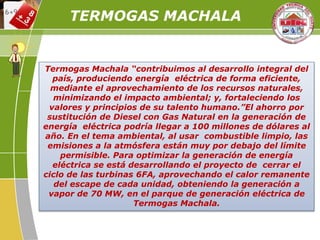 Termogas Machala “contribuimos al desarrollo integral del
país, produciendo energía eléctrica de forma eficiente,
mediante el aprovechamiento de los recursos naturales,
minimizando el impacto ambiental; y, fortaleciendo los
valores y principios de su talento humano.”El ahorro por
sustitución de Diesel con Gas Natural en la generación de
energía eléctrica podría llegar a 100 millones de dólares al
año. En el tema ambiental, al usar combustible limpio, las
emisiones a la atmósfera están muy por debajo del límite
permisible. Para optimizar la generación de energía
eléctrica se está desarrollando el proyecto de cerrar el
ciclo de las turbinas 6FA, aprovechando el calor remanente
del escape de cada unidad, obteniendo la generación a
vapor de 70 MW, en el parque de generación eléctrica de
Termogas Machala.
TERMOGAS MACHALA
 