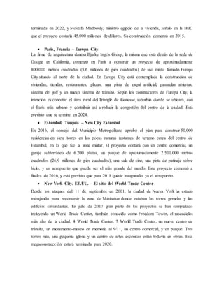 terminada en 2022, y Mostafa Madbouly, ministro egipcio de la vivienda, señaló en la BBC
que el proyecto costaría 45.000 millones de dólares. Su construcción comenzó en 2015.
 París, Francia – Europa City
La firma de arquitectura danesa Bjarke Ingels Group, la misma que está detrás de la sede de
Google en California, comenzó en París a construir un proyecto de aproximadamente
800.000 metros cuadrados (8,6 millones de pies cuadrados) de uso mixto llamado Europa
City situado al norte de la ciudad. En Europa City está contemplada la construcción de
viviendas, tiendas, restaurantes, plazas, una pista de esquí artificial, pasarelas abiertas,
sistema de golf y un nuevo sistema de tránsito. Según los constructores de Europa City, la
intención es conectar el área rural del Triangle de Gonesse, suburbio donde se ubicará, con
el París más urbano y contribuir así a reducir la congestión del centro de la ciudad. Está
previsto que se termine en 2024.
 Estambul, Turquía – New City Estambul
En 2016, el consejo del Municipio Metropolitano aprobó el plan para construir 50.000
residencias en siete torres en las pocas ranuras restantes de terreno cerca del centro de
Estambul, en lo que fue la zona militar. El proyecto contará con un centro comercial, un
garaje subterráneo de 6.200 plazas, un parque de aproximadamente 2.500.000 metros
cuadrados (26,9 millones de pies cuadrados), una sala de cine, una pista de patinaje sobre
hielo, y un aeropuerto que puede ser el más grande del mundo. Este proyecto comenzó a
finales de 2016, y está previsto que para 2018 quede inaugurado ya el aeropuerto.
 New York City, EE.UU. – El sitio del World Trade Center
Desde los ataques del 11 de septiembre en 2001, la ciudad de Nueva York ha estado
trabajando para reconstruir la zona de Manhattan donde estaban las torres gemelas y los
edificios circundantes. En julio de 2017 gran parte de los proyectos se han completado
incluyendo un World Trade Center, también conocido como Freedom Tower, el rascacielos
más alto de la ciudad. 4 World Trade Center, 7 World Trade Center, un nuevo centro de
tránsito, un monumento-museo en memoria al 9/11, un centro comercial, y un parque. Tres
torres más, una pequeña iglesia y un centro de artes escénicas están todavía en obras. Esta
megaconstrucción estará terminada para 2020.
 
