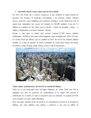  São Paulo, Brasil: el nuevo plan maestro de la ciudad
En 2014, São Paulo dio a conocer su plan con el que cambiará la ciudad durante las
próximas dos décadas. El desarrollo está orientado a las personas. Incluye viviendas
nuevas, carril bici, zonas habilitadas para autobuses ecológicos. Como indica Next City, la
ciudad tiene actualmente una escasez de viviendas de 500.000 unidades. Cerca de 1,2
millones de residentes de São Paulo viven en favelas – barrios de hormigón y hierro – o
edificios abandonados en el centro, llamados cortezas.
Gracias a este plan, la ciudad tiene previsto construir 717.000 nuevas unidades
residenciales, 240.000 de las cuales serán designadas como asequibles para 2030. El Centro
de Acción Social por Música, que se completó en 2015, fue uno de los primeros edificios
incluidos en el plan de apertura. El centro comunitario de cuatro pisos incluye una parada
de autobús, campo de juego, granja urbana, terraza y sala de espectáculos.
Tokio, Japón: reurbanización del área de la estación de Shibuya
Tokio ya se está preparando para los Juegos Olímpicos de verano 2020, para ello ha
impulsado una serie de proyectos de reurbanización en la ciudad. Está prevista la
construcción de, al menos, 45 nuevos rascacielos para ese momento, un aumento del 50%
en los próximos tres años, según Bloomberg.
Siete rascacielos formarán parte del proyecto de reurbanización del área de la Estación de
Shibuya: seis serán utilizados para oficinas y comercios, y uno será un edificio de
 