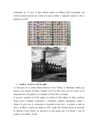 condominios de 32 pisos. El plan también requiere un “Shibuya River” reconstruido, una
estrecha pasarela peatonal que contará con nuevas tiendas y vegetación cuando se abra a
principios de 2018.
 Londres y la nueva sede de Apple
La renovación de la central eléctrica Battersea Power Station, el emblemático edificio que
aparece en la portada del álbum “Animals” (1977) de Pink Floyd, está en el centro de un
mega-desarrollo más grande en el vecindario de Nine Elms en Londres.
El proyecto estimado de 16.500 millones de dólares (13.000 millones de libras esterlinas)
incluirá nuevos complejos residenciales y comerciales, incluidos apartamentos, hoteles y
oficinas. Se prevé que la construcción se desarrolle en siete fases – la primera se inició en
2014 y la última se espera que finalice en 2025. Según Dave Doshig, director de desarrollo
de Battersea Power Station, ese proyecto es el más grande que se ha llevado a cabo en
Londres en los últimos 30 años.
 