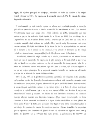 Apple, el inquilino principal del complejo, trasladará su sede de Londres a la antigua
central eléctrica en 2021. Se espera que la compañía ocupe el 40% del espacio de oficinas
disponible del edificio.
A nivel mundial se está viviendo en una era urbana: solo en el siglo pasado, la población
que vive en ciudades de todo el mundo ha crecido de 200 millones a casi 3.000 millones.
Probablemente haya que sumar otros 3.000 millones en 2050, continuando con una
tendencia que se ha acelerado desde finales de la década de 1980. Las previsiones de la
Organización de las Naciones Unidas (ONU) señalan que en 2050 más de 70% de la
población mundial estará viviendo en ciudades Hoy, una de cada dos personas vive en un
entorno urbano. El rápido crecimiento de la población ha ido acompañado de un aumento
en el número y en el tamaño de las ciudades, y ha creado el fenómeno de las «mega
ciudades»: áreas urbanas con una población de 10 millones o más de habitantes.
Actualmente, existen 19 mega ciudades en el mundo y la mayoría de las nuevas está en
países en vías de desarrollo. Se espera que la cifra aumente a 26 hacia 2025 y que 12 de
ellas se localicen en países asiáticos en vías de desarrollo. En consecuencia, más de la
mitad del crecimiento urbano total tendrá lugar en China y la India, que se están erigiendo a
su vez en centros dinámicos de la economía mundial, teniendo en cuenta que el impulso
principal de la urbanización es sin duda económico.
Hoy en día, 75% de la producción económica del mundo se concentra en las ciudades;
en los países en vías de desarrollo, la cuota correspondiente está creciendo a grandes pasos
.En muchos de estos países, la parte urbana del PIB ya ha excedido el 60%. Por ese motivo,
la competitividad económica urbana es un factor crítico a la hora de atraer inversiones
extranjeras y capital humano, que a su vez son imprescindibles para impulsar la mejora de
infraestructuras físicas y sociales. En medio de esta dimensión económica, las ciudades
exitosas afrontan además una dimensión temporal: deben seguir evolucionando en forma
constante a fin de mantener su relevancia y seguir siendo competitivas a escala global. En
países como China y la India, esta evolución tiene lugar de una forma casi natural debido a
un trabajo de construcción masiva de carreteras, puertos y bienes inmuebles. Se pronostica
que la superficie total construida en países en vías de desarrollo se triplicará entre 2000 y
2030: de 200.000 km a 600.000 km. Esto implica la construcción de 400.000 km
 
