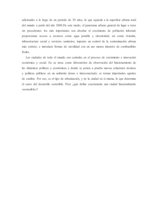 adicionales a lo largo de un periodo de 30 años, lo que equivale a la superficie urbana total
del mundo a partir del año 2000.De este modo, el panorama urbano general da lugar a retos
sin precedentes: los más importantes son abordar el crecimiento de población informal;
proporcionar acceso a recursos como agua potable y electricidad, así como vivienda,
infraestructura social y servicios sanitarios; imponer un control de la contaminación urbana
más estricto; e introducir formas de movilidad con un uso menos intensivo de combustibles
fósiles.
Las ciudades de todo el mundo son centrales en el proceso de crecimiento e innovación
económica y social. En su tarea como laboratorios de observación del funcionamiento de
las dinámicas políticas y económicas y donde se ponen a prueba nuevas soluciones técnicas
y políticas públicas en un ambiente denso e interconectado, se tornan importantes agentes
de cambio. Por eso, es el tipo de urbanización, y no la ciudad en sí misma, lo que determina
el curso del desarrollo sostenible. Pero ¿qué define exactamente una ciudad funcionalmente
«sostenible»?
 