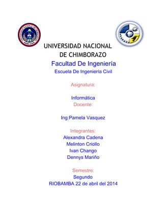 UNIVERSIDAD NACIONAL
DE CHIMBORAZO
Facultad De Ingeniería 
Escuela De Ingeniería Civil 
 
Asignatura: 
 
Informática  
Docente: 
 
Ing:Pamela Vasquez 
 
Integrantes: 
Alexandra Cadena  
Melinton Criollo 
Ivan Chango 
Dennys Mariño 
 
Semestre:  
Segundo  
RIOBAMBA 22 de abril del 2014 
 