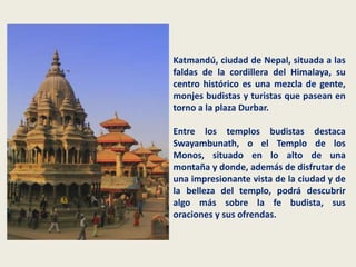 Katmandú, ciudad de Nepal, situada a las
faldas de la cordillera del Himalaya, su
centro histórico es una mezcla de gente,
monjes budistas y turistas que pasean en
torno a la plaza Durbar.

Entre los templos budistas destaca
Swayambunath, o el Templo de los
Monos, situado en lo alto de una
montaña y donde, además de disfrutar de
una impresionante vista de la ciudad y de
la belleza del templo, podrá descubrir
algo más sobre la fe budista, sus
oraciones y sus ofrendas.
 