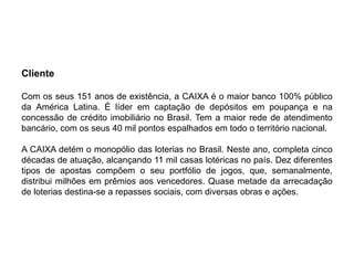 Cliente

Com os seus 151 anos de existência, a CAIXA é o maior banco 100% público
da América Latina. É líder em captação de depósitos em poupança e na
concessão de crédito imobiliário no Brasil. Tem a maior rede de atendimento
bancário, com os seus 40 mil pontos espalhados em todo o território nacional.

A CAIXA detém o monopólio das loterias no Brasil. Neste ano, completa cinco
décadas de atuação, alcançando 11 mil casas lotéricas no país. Dez diferentes
tipos de apostas compõem o seu portfólio de jogos, que, semanalmente,
distribui milhões em prêmios aos vencedores. Quase metade da arrecadação
de loterias destina-se a repasses sociais, com diversas obras e ações.
 