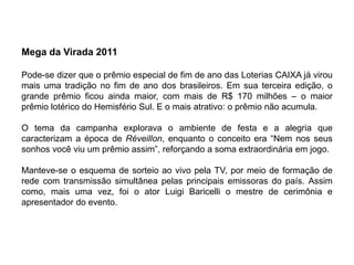 Mega da Virada 2011

Pode-se dizer que o prêmio especial de fim de ano das Loterias CAIXA já virou
mais uma tradição no fim de ano dos brasileiros. Em sua terceira edição, o
grande prêmio ficou ainda maior, com mais de R$ 170 milhões – o maior
prêmio lotérico do Hemisfério Sul. E o mais atrativo: o prêmio não acumula.

O tema da campanha explorava o ambiente de festa e a alegria que
caracterizam a época de Réveillon, enquanto o conceito era “Nem nos seus
sonhos você viu um prêmio assim”, reforçando a soma extraordinária em jogo.

Manteve-se o esquema de sorteio ao vivo pela TV, por meio de formação de
rede com transmissão simultânea pelas principais emissoras do país. Assim
como, mais uma vez, foi o ator Luigi Baricelli o mestre de cerimônia e
apresentador do evento.
 