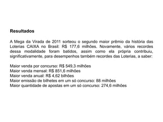 Resultados

A Mega da Virada de 2011 sorteou o segundo maior prêmio da história das
Loterias CAIXA no Brasil: R$ 177,6 milhões. Novamente, vários recordes
dessa modalidade foram batidos, assim como ela própria contribuiu,
significativamente, para desempenhos também recordes das Loterias, a saber:

Maior venda por concurso: R$ 549,3 milhões
Maior venda mensal: R$ 851,6 milhões
Maior venda anual: R$ 4,62 bilhões
Maior emissão de bilhetes em um só concurso: 88 milhões
Maior quantidade de apostas em um só concurso: 274,6 milhões
 
