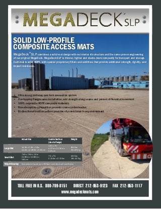 TOLL FREE IN U.S. 800-709-8151 DIRECT 212-953-9123 FAX 212-953-1117
www.megadeckmats.com
SOLID LOW-PROFILE
COMPOSITE ACCESS MATS
Actual Size Usable Surface
(due to flange)
Weight
Large Mat
14.5ft x 7.5ft x 1.5in
4.42m x 2.286m x 3.81cm
14ft x 7ft
4.27m x 2.134m x
3.81cm
800 lbs
362.874kg
Small Mat
7.5ft x 7.5ft x 1.5in
2.286m x 2.286m x
3.81cm
7ft x 7ft
2.134m x 2.134m
400 lbs
181.437kg
Weight Bearing: Compressive loads up to 500psi (over ideal soil conditions)
MegaDeck®
SLP combines a solid mat design with no interior rib structure and the same proven engineering
of our original MegaDeck. MegaDeck SLP is thinner, lighter and stacks more compactly for transport and storage.
Each mat is solid HDPE, with special proprietary fillers and additives that provide additional strength, rigidity, and
impact resistance.
•	 Ultra strong and easy cam lock connection system
•	 Overlapping flanges ease installation, add strength along seams and prevent differential movement
•	 100% recyclable HDPE composite materials
•	 Non-absorptive composition prevents cross-contamination
•	 Bi-directional traction pattern provides slip resistance in any environment
 