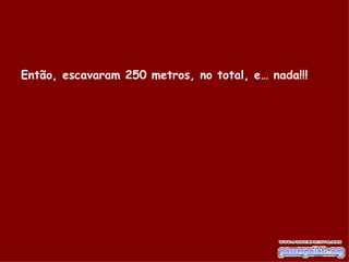 Então, escavaram 250 metros, no total, e… nada!!!   