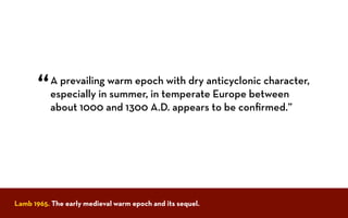 A prevailing warm epoch with dry anticyclonic character,
especially in summer, in temperate Europe between
about 1000 and 1300 A.D. appears to be conﬁrmed.”
“
Lamb 1965. The early medieval warm epoch and its sequel.
 