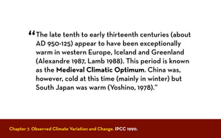 Chapter 7. Observed Climate Variation and Change. IPCC 1990.
The late tenth to early thirteenth centuries (about
AD 950-125) appear to have been exceptionally
warm in western Europe, Iceland and Greenland
(Alexandre 1987, Lamb 1988). This period is known
as the Medieval Climatic Optimum. China was,
however, cold at this time (mainly in winter) but
South Japan was warm (Yoshino, 1978).”
“
 