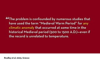 The problem is confounded by numerous studies that
have used the term “Medieval Warm Period” for any
climatic anomaly that occurred at some time in the
historical Medieval period (500 to 1500 A.D.)—even if
the record is unrelated to temperature.
Bradley et al, 2003, Science
“
 
