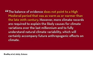 The balance of evidence does not point to a High
Medieval period that was as warm as or warmer than
the late 20th century. However, more climate records
are required to explain the likely causes for climate
variations over the last millennium and to fully
understand natural climate variability, which will
certainly accompany future anthropogenic eﬀects on
climate.
Bradley et al, 2003, Science
“
 