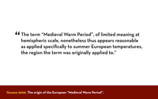 The term “Medieval Warm Period”, of limited meaning at
hemispheric scale, nonetheless thus appears reasonable
as applied speciﬁcally to summer European temperatures,
the region the term was originally applied to.”
“
Goosse 2006. The origin of the European “Medieval Warm Period”.
 
