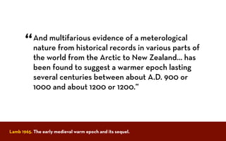 And multifarious evidence of a meterological
nature from historical records in various parts of
the world from the Arctic to New Zealand... has
been found to suggest a warmer epoch lasting
several centuries between about A.D. 900 or
1000 and about 1200 or 1200.”
“
Lamb 1965. The early medieval warm epoch and its sequel.
 
